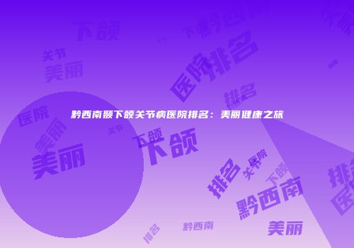 黔西南颞下颌关节病医院排名：美丽健康之旅