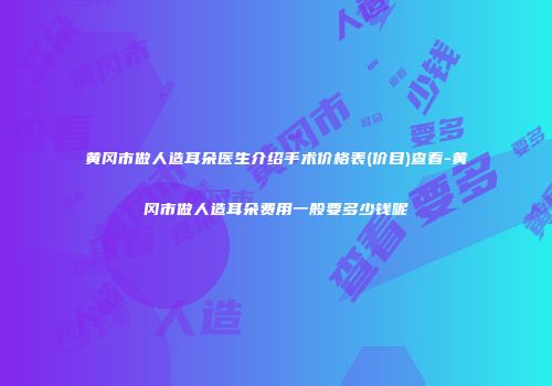 黄冈市做人造耳朵医生介绍手术价格表(价目)查看-黄冈市做人造耳朵费用一般要多少钱呢