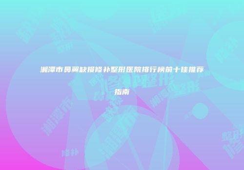 湘潭市鼻翼缺损修补整形医院排行榜前十佳推荐指南