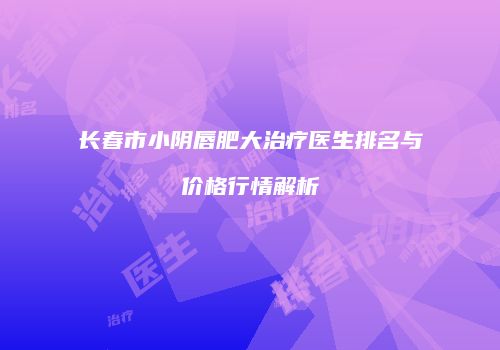 长春市小阴唇肥大治疗医生排名与价格行情解析
