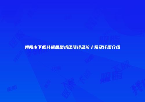 朝阳市下颌共振吸脂术医院排名前十强及详细介绍