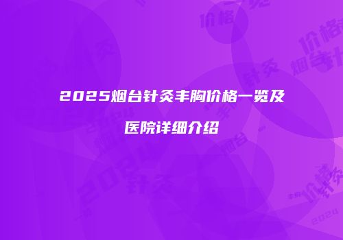 2025烟台针灸丰胸价格一览及医院详细介绍