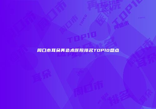 周口市耳朵再造术医院排名TOP10盘点
