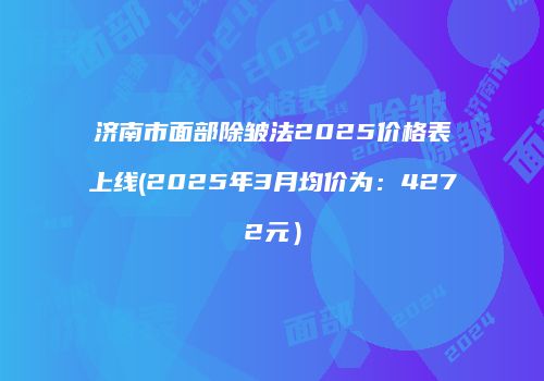 济南市面部除皱法2025价格表上线(2025年3月均价为：4272元）