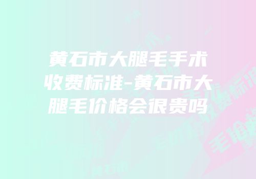 黄石市大腿毛手术收费标准-黄石市大腿毛价格会很贵吗