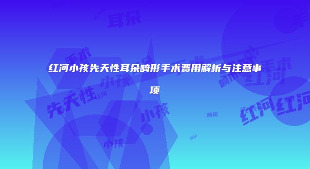 红河小孩先天性耳朵畸形手术费用解析与注意事项