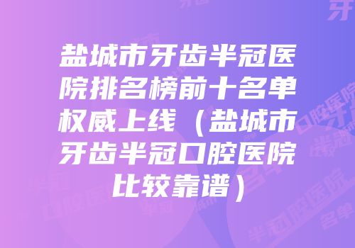 盐城市牙齿半冠医院排名榜前十名单权威上线（盐城市牙齿半冠口腔医院比较靠谱）