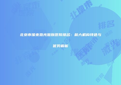 北京市像束激光嫩肤医院排名：前六机构特色与优势解析
