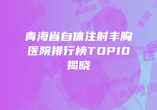 青海省自体注射丰胸医院排行榜TOP10揭晓