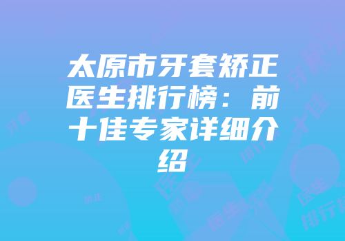 太原市牙套矫正医生排行榜：前十佳专家详细介绍