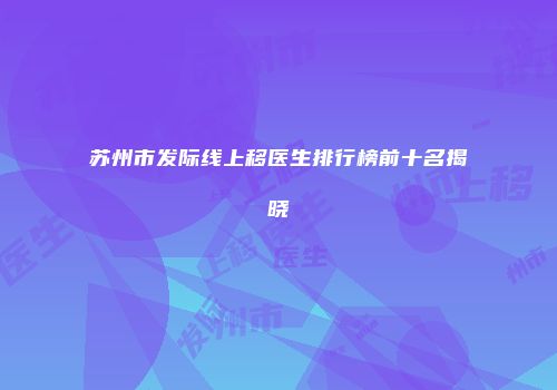 苏州市发际线上移医生排行榜前十名揭晓