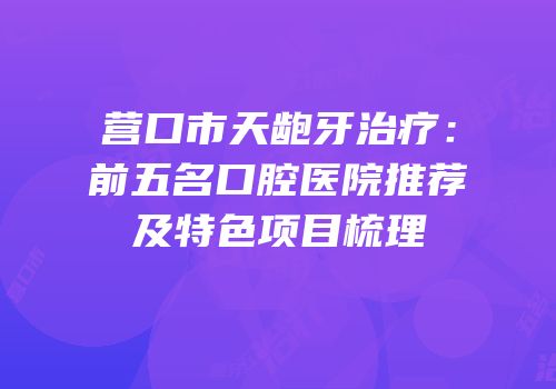 营口市天龅牙治疗：前五名口腔医院推荐及特色项目梳理