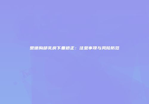 常德胸部乳房下垂矫正：注意事项与风险防范