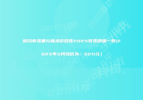 铜川市耳垂分离术价目表2025收费明细一览(2025年5月均价为：5211元）