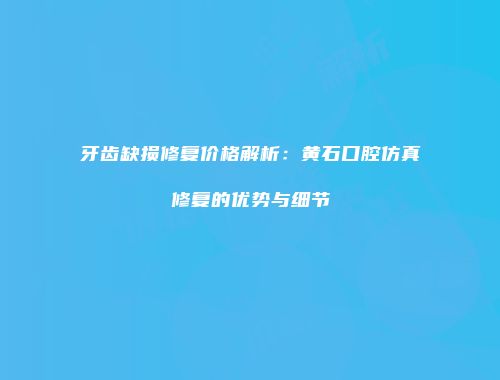 牙齿缺损修复价格解析：黄石口腔仿真修复的优势与细节