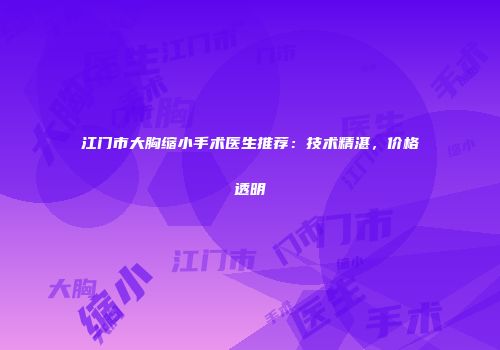 江门市大胸缩小手术医生推荐：技术精湛，价格透明