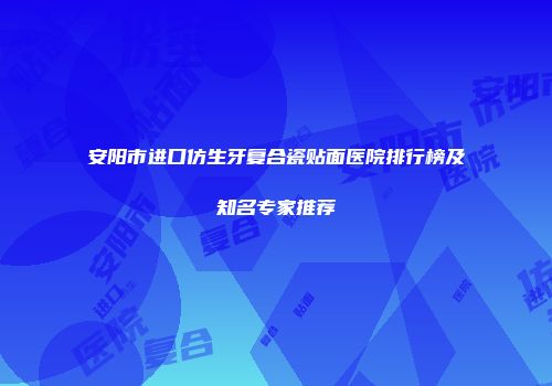 安阳市进口仿生牙复合瓷贴面医院排行榜及知名专家推荐