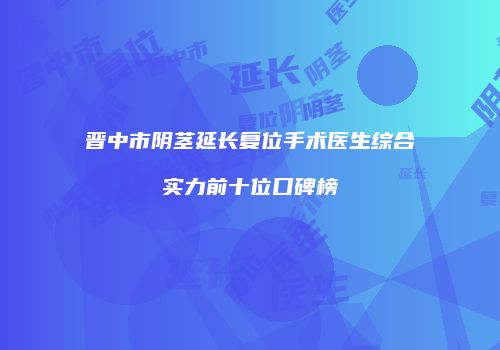 晋中市阴茎延长复位手术医生综合实力前十位口碑榜