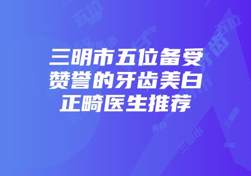 三明市五位备受赞誉的牙齿美白正畸医生推荐