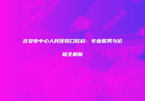 吉安市中心人民医院口腔科：专业服务与价格全解析