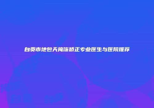 自贡市地包天掩饰矫正专业医生与医院推荐