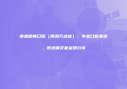 南昌德韩口腔（西湖万达店）：专业口腔美容，传统钢牙套案例分享