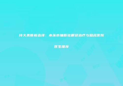 持久美丽新选择：本溪市抽脂祛眼袋治疗与知名医院医生推荐