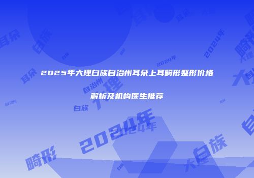 2025年大理白族自治州耳朵上耳畸形整形价格解析及机构医生推荐