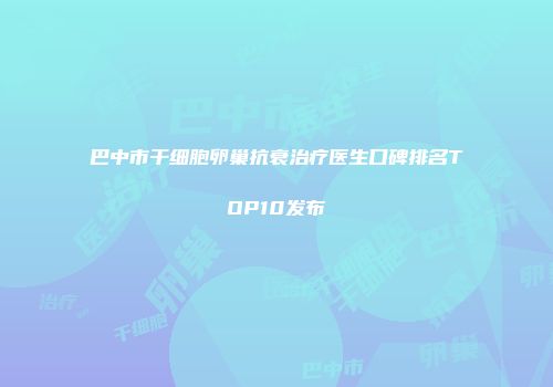 巴中市干细胞卵巢抗衰治疗医生口碑排名TOP10发布