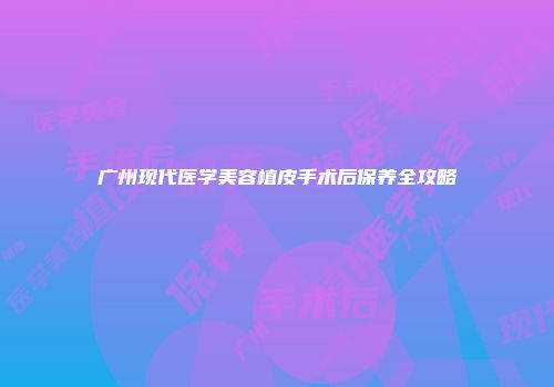 广州现代医学美容植皮手术后保养全攻略