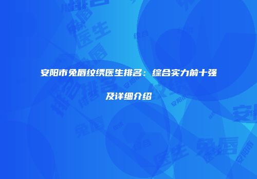 安阳市兔唇纹绣医生排名：综合实力前十强及详细介绍