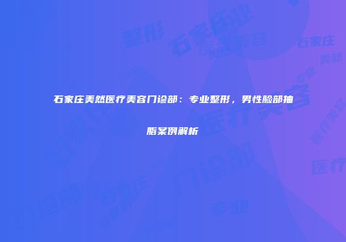 石家庄美然医疗美容门诊部：专业整形，男性脸部抽脂案例解析