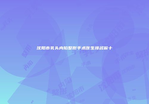 沈阳市乳头内陷整形手术医生排名前十