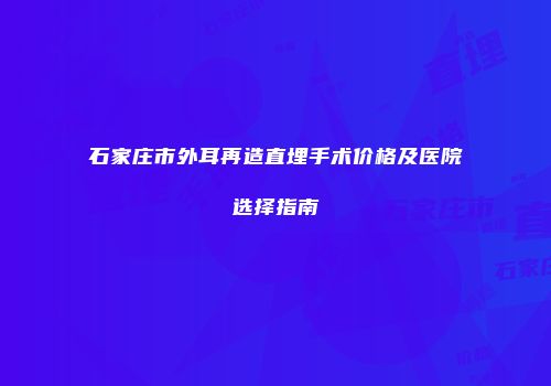 石家庄市外耳再造直埋手术价格及医院选择指南