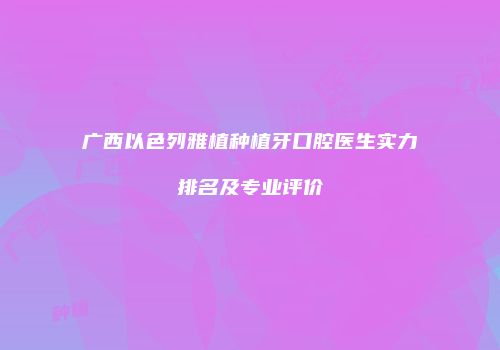 广西以色列雅植种植牙口腔医生实力排名及专业评价