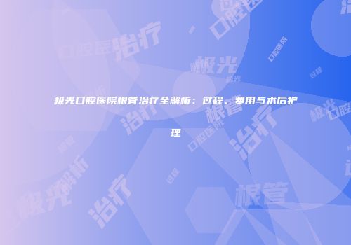 极光口腔医院根管治疗全解析：过程、费用与术后护理