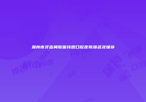 滁州市牙齿间隙保持器口腔医院排名及推荐