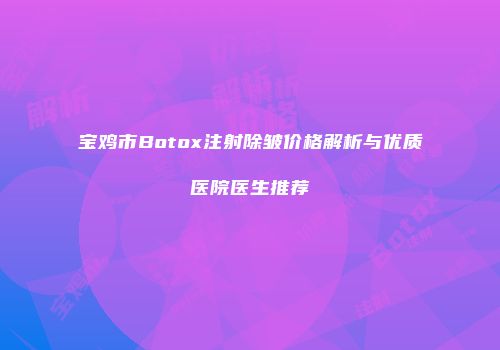 宝鸡市Botox注射除皱价格解析与优质医院医生推荐