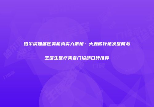 哈尔滨知名医美机构实力解析：大麦微针植发医院与王医生医疗美容门诊部口碑推荐