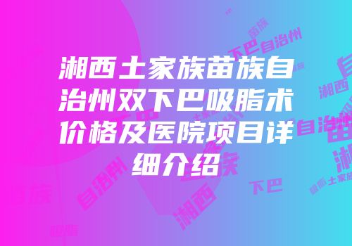 湘西土家族苗族自治州双下巴吸脂术价格及医院项目详细介绍