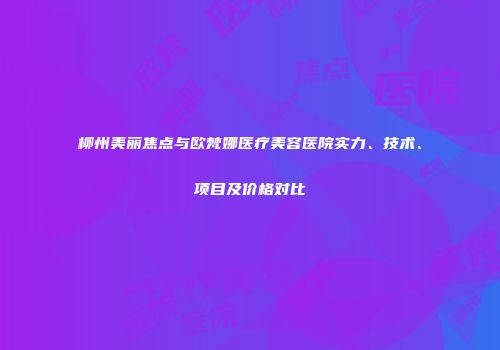 柳州美丽焦点与欧梵娜医疗美容医院实力、技术、项目及价格对比
