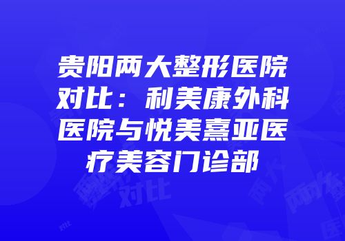 贵阳两大整形医院对比：利美康外科医院与悦美熹亚医疗美容门诊部