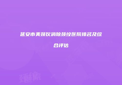 延安市美颈仪消除颈纹医院排名及综合评估