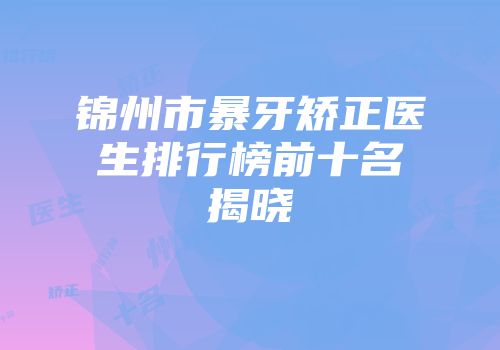锦州市暴牙矫正医生排行榜前十名揭晓