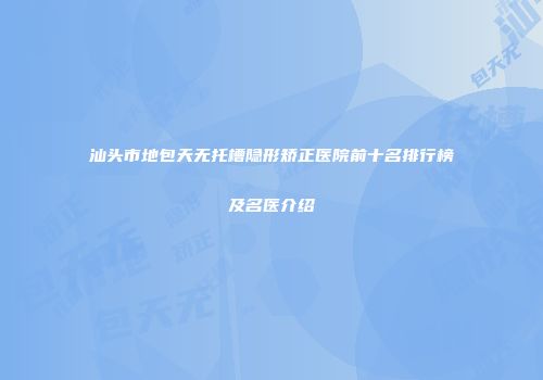 汕头市地包天无托槽隐形矫正医院前十名排行榜及名医介绍