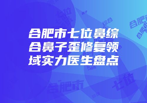 合肥市七位鼻综合鼻子歪修复领域实力医生盘点