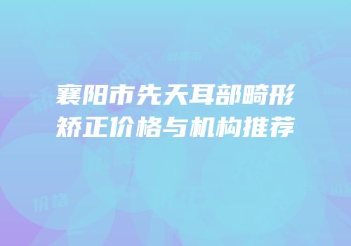 襄阳市先天耳部畸形矫正价格与机构推荐