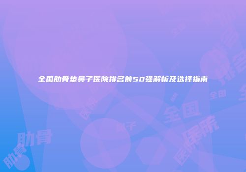 全国肋骨垫鼻子医院排名前50强解析及选择指南