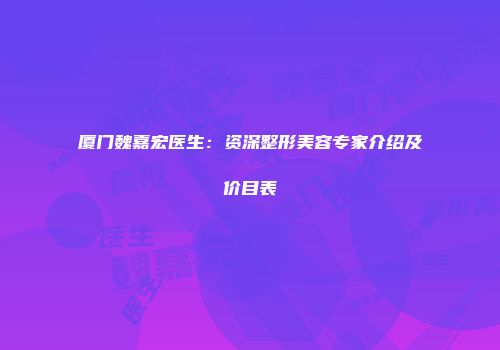 厦门魏嘉宏医生：资深整形美容专家介绍及价目表