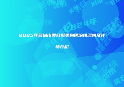 2025年晋城市美容冠美白医院排名榜及详情介绍